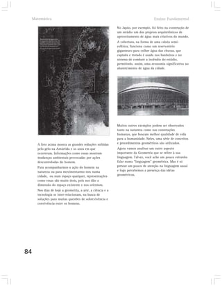Matemática                                                                         Ensino Fundamental

                                                           No Japão, por exemplo, foi feito na construção de
                                                           um estádio um dos projetos arquitetônicos de
                                                           aproveitamento de água mais criativos do mundo.
                                                           A cobertura, na forma de uma calota semi-
                                                           esférica, funciona como um reservatório
                                                           gigantesco para colher água das chuvas, que
                                                           captada e tratada é usada nos banheiros e no
                                                           sistema de combate a incêndio do estádio,
                                                           permitindo, assim, uma economia significativa no
                                                           abastecimento de água da cidade.




                                                           Muitos outros exemplos podem ser observados
                                                           tanto na natureza como nas construções
                                                           humanas, que buscam melhor qualidade de vida
                                                           para a humanidade. Neles, uma série de conceitos
     A foto acima mostra as grandes reduções sofridas      e procedimentos geométricos são utilizados.
     pelo gelo na Antártida e os anos em que               Agora vamos analisar um outro aspecto
     ocorreram. Informações como essas mostram             importante da Geometria que se refere à sua
     mudanças ambientais provocadas por ações              linguagem. Talvez, você ache um pouco estranho
     descontroladas do homem.                              falar numa “linguagem” geométrica. Mas é só
     Para acompanharmos a ação do homem na                 prestar um pouco de atenção na linguagem usual
     natureza ou para movimentarmo-nos numa                e logo percebemos a presença das idéias
     cidade, ou num espaço qualquer, representações        geométricas.
     como essas são muito úteis, pois nos dão a
     dimensão do espaço existente e nos orientam.
     Nos dias de hoje a geometria, a arte, a ciência e a
     tecnologia se inter-relacionam, na busca de
     soluções para muitas questões de sobrevivência e
     convivência entre os homens.




84
 
