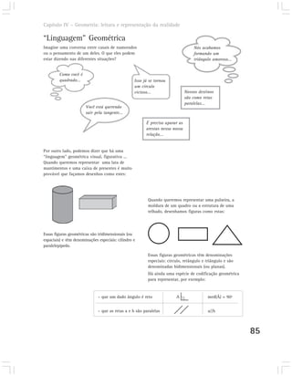 Capítulo IV – Geometria: leitura e representação da realidade

“Linguagem” Geométrica
Imagine uma conversa entre casais de namorados                                    Nós acabamos
ou o pensamento de um deles. O que eles podem                                     formando um
estar dizendo nas diferentes situações?                                           triângulo amoroso...


        Como você é
        quadrado...                               Isso já se tornou
                                                  um círculo
                                                  vicioso...                  Nossos destinos
                                                                              são como retas
                                                                              paralelas...
                       Você está querendo
                       sair pela tangente...

                                                        É preciso aparar as
                                                        arestas nessa nossa
                                                        relação...


Por outro lado, podemos dizer que há uma
“linguagem” geométrica visual, figurativa ...
Quando queremos representar uma lata de
mantimentos e uma caixa de presentes é muito
provável que façamos desenhos como estes:




                                                         Quando queremos representar uma pulseira, a
                                                         moldura de um quadro ou a estrutura de uma
                                                         telhado, desenhamos figuras como estas:




Essas figuras geométricas são tridimensionais (ou
espaciais) e têm denominações especiais: cilindro e
paralelepípedo.

                                                         Essas figuras geométricas têm denominações
                                                         especiais: círculo, retângulo e triângulo e são
                                                         denominadas bidimensionais (ou planas).
                                                         Há ainda uma espécie de codificação geométrica
                                                         para representar, por exemplo:


                              – que um dado ângulo é reto               A .               med(Â) = 90º


                              – que as retas a e b são paralelas                          a//b



                                                                                                           85
 