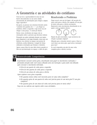 Matemática                                                                         Ensino Fundamental


     A Geometria e as atividades do cotidiano
     Você já teve a oportunidade de estar em um
     bairro desconhecido ou em outra cidade,
                                                          Resolvendo o Problema
     necessitando de informações para chegar a algum      Fique em pé, sem sair do lugar e dê um giro de
     lugar específico?                                    meia volta para a direita. Em seguida, dê um giro
                                                          de meia volta para a direita novamente.
     Em geral, as pessoas nos orientam dizendo assim:
     “caminhe três quadras até...”, “...ao chegar ao      Represente esses movimentos desenhando-os no
                                                          papel, como o registro abaixo:
     semáforo, dobre a esquerda e siga nessa rua até
     chegar a uma praça...”e assim por diante.
     Outras vezes, recebemos um mapa com as
     orientações sobre o percurso que devemos realizar.
     Pensando nas ações realizadas durante um trajeto     Depois do giro executado, o que aconteceu em
     para chegarmos a um lugar desejado, temos que nos    relação à posição original?
     deslocar, nos orientar no espaço, usar pontos de     Olhando para o desenho inicial e para o final, se
     referência, avaliar distâncias e cumprir de forma    você desse um único giro, qual seria a instrução
     ordenada as instruções que formam o itinerário.      para isso?
     Agora vamos falar de uma idéia básica quando se      Se você respondeu um giro de uma volta
     fala em movimentação no espaço: a idéia de giro.     completa para a direita, acertou.




      Desenvolvendo Competências
 1    Experimente executar outros giros, desenhando num papel os movimentos realizados e
      prestando atenção onde você estava olhando antes da instrução e para onde está olhando
      após executar o movimento solicitado.
         • Giro de um quarto de volta para a esquerda
         • Giro de três quartos de volta para a esquerda
         • Giro de um oitavo de volta para a direita
      Após explorar esses giros responda:
         • De quantas meias voltas você necessita para ter uma volta completa?
         • De quantos giros de um quarto de volta você precisa para ter um meio giro? E um giro
           completo?
         • De quantos giros de um oitavo de volta você precisa para ter meia volta?
      Faça em seu caderno um registro sobre essas atividades.




86
 