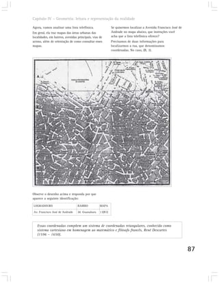 Capítulo IV – Geometria: leitura e representação da realidade

Agora, vamos analisar uma lista telefônica.                 Se quisermos localizar a Avenida Francisco José de
Em geral, ela traz mapas das áreas urbanas das              Andrade no mapa abaixo, que instruções você
localidades, em bairros, avenidas principais, vias de       acha que a lista telefônica oferece?
acesso, além de orientação de como consultar esses          Precisamos de duas informações para
mapas.                                                      localizarmos a rua, que denominamos
                                                            coordenadas. No caso, (B, 3).




Observe o desenho acima e responda por que
aparece a seguinte identificação:

LOGRADOURO                        BAIRRO           MAPA

Av. Francisco José de Andrade     Jd. Guanabara    13(B3)



   Essas coordenadas compõem um sistema de coordenadas retangulares, conhecido como
   sistema cartesiano em homenagem ao matemático e filósofo francês, René Descartes
   (1596 – 1650).



                                                                                                                 87
 