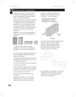 Matemática                                                            Ensino Fundamental

     Desenvolvendo Competências
 2   I. Observando ainda esse guia, localize,     incluídas em diferentes categorias.
     utilizando as coordenadas cartesianas os     Pesquise o que significam os termos
     seguintes endereços: Rua Santo Antônio       “poliedros” e “corpos redondos”.
     Claret e Av. Barão de Itapura.
                                                   NUM POLIEDRO PODEMOS
     Como você pôde observar, nas situações de
                                                   IDENTIFICAR AS FACES,
     localização e de movimentação no espaço,      AS ARESTAS E OS VÉRTICES.
     há inúmeros conceitos e procedimentos
     geométricos. Mas, sem dúvida, o estudo
     das formas de objetos é também um dos
     conhecimentos mais aceitos pelas pessoas,
     em geral, como sendo preocupação da
     geometria.
     Quando você vai ao supermercado fazer
     compras, já reparou nas embalagens dos
     produtos?



                                                  IV. Agora vamos conhecer um pouco mais
                                                  sobre os cubos, que são um tipo de
                                                  poliedro. A figura seguinte mostra o
     II. Olhando para as formas dessas            desenho de dois cubos desmontados.
     embalagens, você observa semelhanças e       Escolha um deles, desenhe-o numa
     diferenças entre elas? Descreva algumas.     cartolina e monte-o novamente.


     III. Para perceber algumas características
     dessas embalagens você pode realizar a
     seguinte experiência:
     a) Coloque sobre uma mesa uma latinha de
     refrigerante deitada, fazendo com que ela
     se movimente na mesa.
     • O que você percebe com esse movimento?
     • A lata rola na mesa?
     b) Se você colocar sobre a mesa uma caixa
     em forma de cubo (parecida com um dado)
     e tentar girá-la como fez com a latinha:
     • O movimento será o mesmo?                  Esses desenhos são chamados de moldes ou
                                                  planificações de um cubo. Mas será que
     • Se não, por que você acha que isso         existem apenas duas planificações de
     aconteceu?                                   cubo? Ou existem outras?
     O formato da latinha e o da caixa são
     diferentes. Por esse motivo, as formas
     geométricas que os representam estão



88
 