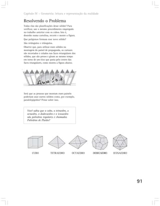 Capítulo IV – Geometria: leitura e representação da realidade

Resolvendo o Problema
Todas elas são planificações desse sólido? Para
verificar, use o mesmo procedimento empregado
no trabalho anterior com os cubos. Isto é,
desenhe numa cartolina, recorte e monte a figura.
Que polígonos formam esse novo sólido?
São retângulos e triângulos.
Observe que, para utilizar esses sólidos na
montagem do painel de propaganda, os cartazes
são recortados e colados nas faces retangulares dos
sólidos, que são presos e giram ao mesmo tempo
em torno de um eixo que passa pelo centro das
faces triangulares, como mostra a figura abaixo.




Será que as pessoas que montam esses painéis
poderiam usar outros sólidos como, por exemplo,
paralelepípedos? Pense sobre isso.



   Você sabia que o cubo, o tetraedro, o
   octaedro, o dodecaedro e o icosaedro
   são poliedros regulares e chamados
   Poliedros de Platão?




        CUBO              TETRAEDRO            OCTAEDRO   DODECAEDRO   ICOSAEDRO




                                                                                   91
 
