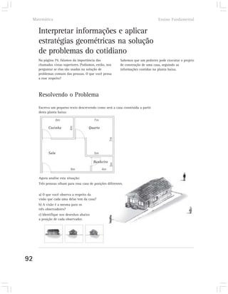 Matemática                                                                         Ensino Fundamental


     Interpretar informações e aplicar
     estratégias geométricas na solução
     de problemas do cotidiano
     Na página 79, falamos da importância das               Sabemos que um pedreiro pode executar o projeto
     chamadas vistas superiores. Podíamos, então, nos       de construção de uma casa, seguindo as
     perguntar se elas são usadas na solução de             informações contidas na planta baixa.
     problemas comuns das pessoas. O que você pensa
     a esse respeito?



     Resolvendo o Problema
     Escreva um pequeno texto descrevendo como será a casa construída a partir
     desta planta baixa:



           Cozinha                    Quarto




           Sala

                                          Banheiro



     Agora analise esta situação:
     Três pessoas olham para essa casa de posições diferentes.


     a) O que você observa a respeito da
     visão que cada uma delas tem da casa?
     b) A visão é a mesma para os
     três observadores?
     c) Identifique nos desenhos abaixo
     a posição de cada observador.




92
 