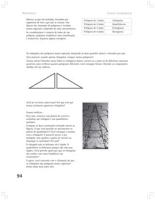 Matemática                                                                         Ensino Fundamental

     Observe as que são fechadas, formadas por               Polígono de 3 lados         Triângulos
     segmentos de reta e que não se cruzam. Tais
                                                             Polígono de 4 lados         Quadriláteros
     figuras são chamadas de polígonos e recebem
     nomes especiais a depender de suas características.     Polígono de 5 lados         Pentágonos
     Se considerarmos o número de lados de um                Polígono de 6 lados         Hexágonos
     polígono, podemos estabelecer uma classificação
     e nomeá-los. Vejamos alguns exemplos:




     Os triângulos são polígonos muito especiais. Responda às duas questões abaixo e descubra por que.
     Será possível, usando apenas triângulos, compor outros polígonos?
     Vamos tentar? Desenhe numa folha os triângulos abaixo, recorte-os e junte-os de diferentes maneiras
     possíveis, para verificar quantos polígonos diferentes você consegue formar. Desenhe as composições
     obtidas em seu caderno.




     Você já viu fotos como essas? Por que será que
     nessas estruturas aparecem triângulos?

     Vamos verificar...
     Para isso, construa com palitos de sorvete e
     tachinhas um triângulo e um quadrilátero
     qualquer.
     Compare as duas construções tentando mover as
     figuras. O que você percebe ao movimentar os
     palitos do quadrilátero? Você consegue o mesmo
     com o triângulo? É possível mover o seu
     triângulo, sem quebrar o palito de sorvete ou
     despregar as tachinhas? Por quê?
     O triângulo não se deforma, ele é rígido. O
     quadrilátero se deformou porque não tem essa
     rigidez. Você percebe agora por que os triângulos
     são usados com tanta freqüência nas
     construções?
     E agora, você concorda com a afirmação de que
     os triângulos são polígonos muito especiais?
     Então saiba mais sobre eles:



94
 