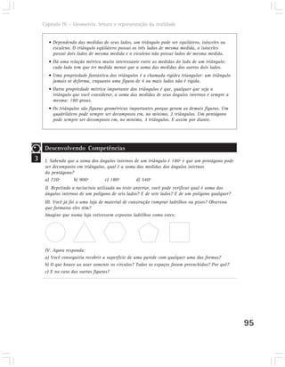 Capítulo IV – Geometria: leitura e representação da realidade


      • Dependendo das medidas de seus lados, um triângulo pode ser equilátero, isósceles ou
        escaleno. O triângulo eqüilátero possui os três lados de mesma medida, o isósceles
        possui dois lados de mesma medida e o escaleno não possui lados de mesma medida.
      • Há uma relação métrica muito interessante entre as medidas do lado de um triângulo:
        cada lado tem que ter medida menor que a soma das medidas dos outros dois lados.
      • Uma propriedade fantástica dos triângulos é a chamada rigidez triangular: um triângulo
        jamais se deforma, enquanto uma figura de 4 ou mais lados não é rígida.
      • Outra propriedade métrica importante dos triângulos é que, qualquer que seja o
        triângulo que você considerar, a soma das medidas de seus ângulos internos é sempre a
        mesma: 180 graus.
      • Os triângulos são figuras geométricas importantes porque geram as demais figuras. Um
        quadrilátero pode sempre ser decomposto em, no mínimo, 2 triângulos. Um pentágono
        pode sempre ser decomposto em, no mínimo, 3 triângulos. E assim por diante.




     Desenvolvendo Competências
3    I. Sabendo que a soma dos ângulos internos de um triângulo é 180º e que um pentágono pode
     ser decomposto em triângulos, qual é a soma das medidas dos ângulos internos
     do pentágono?
     a) 720º       b) 900º        c) 180º        d) 540º
     II. Repetindo o raciocínio utilizado no teste anterior, você pode verificar qual é soma dos
     ângulos internos de um polígono de seis lados? E de sete lados? E de um polígono qualquer?
     III. Você já foi a uma loja de material de construção comprar ladrilhos ou pisos? Observou
     que formatos eles têm?
     Imagine que numa loja estivessem expostos ladrilhos como estes:




     IV. Agora responda:
     a) Você conseguiria recobrir a superfície de uma parede com qualquer uma das formas?
     b) O que houve ao usar somente os círculos? Todos os espaços foram preenchidos? Por quê?
     c) E no caso das outras figuras?




                                                                                                   95
 