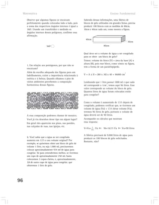 Matemática                                                                         Ensino Fundamental

     Observe que algumas figuras se encaixam             Sabendo dessas informações, uma fábrica de
     perfeitamente quando colocadas lado a lado, pois    blocos de gelo utilizados em grandes festas, precisa
     a soma dos respectivos ângulos internos é igual a   produzir 100 blocos com as medidas de 80cm,
     360º. Usando um transferidor e medindo os           30cm e 40cm cada um, como mostra a figura.
     ângulos internos desses polígonos, confirme essa
     afirmação.
                                                           40cm
                                                                                                      30cm
                       360º                                                  80cm


                                                         Qual deve ser o volume de água a ser congelado
                                                         para se obter um bloco de gelo?
                                                         Temos: volume do bloco (V) = área da base (A) x
                                                         altura (H), pois esse bloco, como vimos na figura,
     1. Em relação aos pentágonos, por que não se
                                                         tem a forma de um paralelepípedo.
     encaixam?
     Além da escolha adequada das figuras para um                                                 3
     ladrilhamento, existe a importância relacionada à   V = A x H = (80 x 30) x 40 = 96000 cm
     estética e à beleza. Quando olhamos o piso de
     vários ambientes percebemos a composição            Lembrando que 1 litro possui 1000 ml e que cada
                                                                               3
     harmoniosa dessas figuras.                          ml corresponde a 1cm , temos aqui 96 litros. Esse
                                                         valor corresponde ao volume do bloco de gelo.
                                                         Quantos litros de água foram colocados então
                                                         para congelar?


                                                         Como o volume é aumentado de 1/15 depois de
                                                         congelado, podemos verificar que, se tivermos um
                                                         volume de água (Va) + 1/15 desse volume (Va),
                                                         teremos 96 litros de gelo, portanto o volume de
     A essa composição podemos chamar de mosaico.        água deverá ser de 90 litros.
     Você já viu desenhos desse tipo em algum lugar?     Acompanhe os cálculos que mostram
                                                         essa resposta:
     Em geral eles aparecem nos pisos, nas paredes,
     nas calçadas de ruas, nas igrejas, etc.
                                                         V=Va+ 1 .Va        96=16/15 Va        Va=90 litros
                                                                15

                                                         A fábrica precisará de 9.000 litros de água para
     2. Você sabia que a água ao ser congelada           produzir os 100 blocos de gelo solicitados.
     aumenta em 1/15 o seu volume original? Por          Bastante, não?
     exemplo, se quisermos obter um bloco de gelo de
     volume 1 litro, ou seja 1.000 ml, precisaremos
     colocar aproximadamente 934 ml de água para
     congelar. Só para entendermos melhor, se tivermos
     um copo de aproximadamente 250 ml, basta
     colocarmos 3 copos cheios, e, aproximadamente,
     3/4 de outro copo de água para congelar, que
     obteremos 1 litro de gelo.




96
 