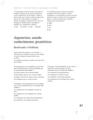 Capítulo IV – Geometria: leitura e representação da realidade

3. O proprietário de uma casa em construção foi          4. Um pedreiro precisa cimentar um quintal
comprar azulejos para sua cozinha, que possui            retangular com 10m de largura e 14m de
3m de comprimento, 2m de largura e 2,80m de              comprimento. O revestimento será feito com uma
altura, sendo que as portas e janelas ocupam uma         mistura de areia e cimento de 5cm de espessura.
            2
área de 4m . Para azulejar as 4 paredes, o               Qual é o volume da mistura que o pedreiro
pedreiro aconselhou a compra de 10% a mais de            utilizará nesse revestimento?
                                                                         3
metragem a ladrilhar. Qual a metragem de                 a) 700m
ladrilhos que o proprietário comprou?                                3
         2               2            2              2
                                                         b) 50m
a) 24m       b) 26,40m       c) 28m       d)29,40m               3
                                                         c) 7m
                                                                 3
                                                         d) 6m




Argumentar, usando
conhecimentos geométricos
Resolvendo o Problema
Vamos fazer uma proposta a você. Escolha a
alternativa que considera correta nos testes abaixo
e encontre argumentos para justificar suas
escolhas.
Se considerar necessário, consulte livros para tirar
suas dúvidas.


Um paralelogramo é um quadrilátero que tem dois          O losango é um paralelogramo em que todos os
pares de lados paralelos. A única propriedade que        lados têm o mesmo tamanho. A única
um paralelogramo não satisfaz é:                         propriedade que um losango não satisfaz é:
a) os lados opostos têm a mesma medida.                  a) as diagonais são perpendiculares.
b) dois ângulos opostos têm a mesma medida.              b) as diagonais se cortam no meio.
c) ângulos consecutivos somam, juntos, 180 graus.        c) o quadrado é um losango particular.
d) as diagonais não se cortam no meio.                   d) as diagonais de um losango têm a mesma
                                                         medida.
O retângulo é um paralelogramo que tem ângulos
retos. A única propriedade que um retângulo não
satisfaz é:
a) as diagonais de um retângulo se cortam no
meio.
b) as diagonais de um retângulo têm a mesma
medida.
c) as diagonais nem sempre são perpendiculares.
d) o quadrado é um retângulo particular.



                                                                                                              97
                                                                                                     4) c.
                                                                                                      3) b.
 