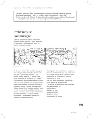 Capítulo V – As medidas e a compreensão da realidade


    Você quer saber mais sobre outras unidades de medida que foram usadas ao longo da
    História da humanidade e sobre as unidades mais utilizadas no seu dia-a-dia?
    Pesquise em livros de História da Matemática, livros didáticos para o Ensino Fundamental
    ou enciclopédias que você tem em casa ou disponíveis numa biblioteca.




Problemas de
comunicação
Saber ler, interpretar e escrever corretamente
diferentes tipos de medições é muito importante
no processo de comunicação que ocorre em
relações sociais e comerciais.




 © Mauro Britto . 2002




Na discussão entre os dois caminhoneiros, quem        Um amigo dos dois caminhoneiros que passava
você acha que está com a razão? Quando João           pelo local resolveu a situação. Esse amigo usou
disse que a corda media 20 palmos e Tião              uma barra de ferro de 40 cm e verificou que o
rebateu, dizendo que eram 22 palmos, quais            comprimento da barra coube 11 vezes no
foram as unidades de medida que eles usaram?          comprimento da corda.
Explique por que eles obtiveram medidas diferentes.   Com base nessas informações, nas questões a
Como você pode perceber, para que possamos nos        seguir, assinale as opções corretas.
comunicar é necessário estabelecer unidades de        1. A unidade de medida usada pelo amigo dos
medida que tenham o mesmo significado para            dois caminhoneiros foi:
todas as pessoas. Nessa situação, usando o palmo      a) o centímetro.
do João como unidade de medida, obtivemos 20          b) a barra de ferro.
palmos. E usando o palmo do Tião como unidade         c) o palmo do Tião.
de medida obtivemos 22 palmos. Eles não               d) o palmo do João.
encontraram a mesma medida porque seus
                                                      Resposta ao pé da página.
palmos têm tamanhos diferentes.




                                                                                                                 105

                                                                                               1) Resposta (b)
 