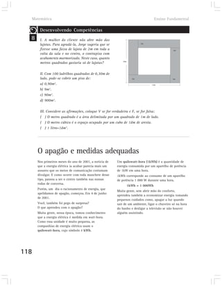Matemática                                                                       Ensino Fundamental

       Desenvolvendo Competências
  8    I. A mulher do cliente não abre mão das
                                                                         2m
       lajotas. Para agradá-la, Jorge sugeriu que se
       fizesse uma faixa de lajota de 2m em toda a                                            2m
       volta da sala e no centro, o contrapiso com
       acabamento marmorizado. Neste caso, quanto
                                                            10m
       metros quadrados gastaria só de lajotas?

       II. Com 100 ladrilhos quadrados de 0,30m de
       lado, pode-se cobrir um piso de:                             2m                        2m

       a) 0,90m2.                                                               12m

       b) 9m2.
       c) 90m2.
       d) 900m2.

       III. Considere as afirmações, coloque V se for verdadeira e F, se for falsa:
       ( ) O metro quadrado é a área delimitada por um quadrado de 1m de lado.
       ( ) O metro cúbico é o espaço ocupado por um cubo de 1dm de aresta.
       ( ) 1 litro=1dm3.




      O apagão e medidas adequadas
      Nos primeiros meses do ano de 2001, a notícia de   Um quilowatt-hora (1kWh) é a quantidade de
      que a energia elétrica ia acabar parecia mais um   energia consumida por um aparelho de potência
      assunto que os meios de comunicação costumam       de 1kW em uma hora.
      divulgar. E como ocorre com toda manchete desse    1kWh corresponde ao consumo de um aparelho
      tipo, passou a ser o centro também nas nossas      de potência 1 000 W durante uma hora.
      rodas de conversa.
                                                                  1kWh = 1 000Wh
      Porém, um dia o racionamento de energia, que
                                                         Muita gente, sem abrir mão do conforto,
      apelidamos de apagão, começou. Era 4 de junho
                                                         aprendeu também a economizar energia tomando
      de 2001.
                                                         pequenos cuidados como, apagar a luz quando
      Você, também foi pego de surpresa?                 sair de um ambiente, ligar o chuveiro só na hora
      O que aprendeu com o apagão?                       do banho e desligar a televisão se não houver
      Muita gente, nessa época, tomou conhecimento       alguém assistindo.
      que a energia elétrica é medida em watt-hora.
      Como essa unidade é muito pequena, as
      companhias de energia elétrica usam o
      quilowatt-hora, cujo símbolo é kWh.




118
 