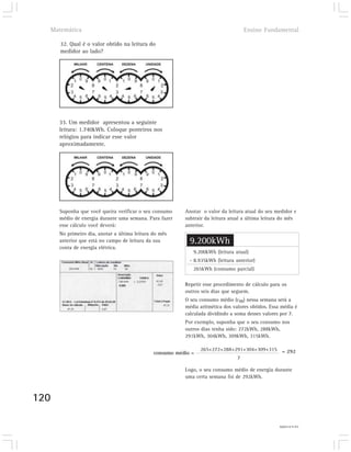 Matemática                                                                        Ensino Fundamental

      32. Qual é o valor obtido na leitura do
      medidor ao lado?




      33. Um medidor apresentou a seguinte
      leitura: 1.740kWh. Coloque ponteiros nos
      relógios para indicar esse valor
      aproximadamente.




      Suponha que você queira verificar o seu consumo     Anotar o valor da leitura atual do seu medidor e
      médio de energia durante uma semana. Para fazer     subtrair da leitura atual a última leitura do mês
      esse cálculo você deverá:                           anterior.
      No primeiro dia, anotar a última leitura do mês
      anterior que está no campo de leitura da sua          9.200kWh
      conta de energia elétrica.
                                                             9.200kWh (leitura atual)
                                                            - 8.935kWh (leitura anterior)
                                                             265kWh (consumo parcial)

                                                          Repetir esse procedimento de cálculo para os
                                                          outros seis dias que seguem.
                                                          O seu consumo médio (cm) nessa semana será a
                                                          média aritmética dos valores obtidos. Essa média é
                                                          calculada dividindo a soma desses valores por 7.
                                                          Por exemplo, suponha que o seu consumo nos
                                                          outros dias tenha sido: 272kWh, 288kWh,
                                                          291kWh, 304kWh, 309kWh, 315kWh.

                                                                 265+272+288+291+304+309+315 = 292
                                               consumo médio =
                                                                              7

                                                          Logo, o seu consumo médio de energia durante
                                                          uma certa semana foi de 292kWh.



120

                                                                                                    32) 6.431kWh
 