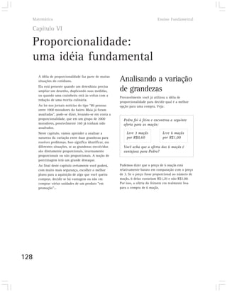 Matemática                                                                        Ensino Fundamental

  Capítulo VI

  Proporcionalidade:
  uma idéia fundamental
      A idéia de proporcionalidade faz parte de muitas
      situações do cotidiano.                              Analisando a variação
      Ela está presente quando um desenhista precisa
      ampliar um desenho, duplicando suas medidas,         de grandezas
      ou quando uma cozinheira está às voltas com a
                                                           Provavelmente você já utilizou a idéia de
      redução de uma receita culinária.
                                                           proporcionalidade para decidir qual é a melhor
      Ao ler nos jornais notícias do tipo “80 pessoas      opção para uma compra. Veja:
      entre 1000 moradores do bairro Maia já foram
      assaltadas”, pode-se dizer, levando-se em conta a
      proporcionalidade, que em um grupo de 2000             Pedro foi à feira e encontrou a seguinte
      moradores, possivelmente 160 já tenham sido            oferta para as maçãs:
      assaltados.
      Neste capítulo, vamos aprender a analisar a              Leve 3 maçãs            Leve 6 maçãs
      natureza da variação entre duas grandezas para           por R$0,60              por R$1,00
      resolver problemas. Isso significa identificar, em
      diferentes situações, se as grandezas envolvidas       Você acha que a oferta das 6 maçãs é
      são diretamente proporcionais, inversamente            vantajosa para Pedro?
      proporcionais ou não proporcionais. A noção de
      porcentagem terá um grande destaque.
      Ao final deste capítulo certamente você poderá,      Podemos dizer que o preço de 6 maçãs está
      com muito mais segurança, escolher o melhor          relativamente barato em comparação com o preço
      plano para a aquisição de algo que você queira       de 3. Se o preço fosse proporcional ao número de
      comprar, decidir se há vantagem ou não em            maçãs, 6 delas custariam R$1,20 e não R$1,00.
      comprar várias unidades de um produto “em            Por isso, a oferta do feirante era realmente boa
      promoção”...                                         para a compra de 6 maçãs.




128
 