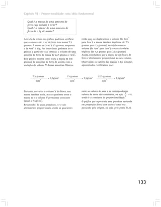 Capítulo VI – Proporcionalidade: uma idéia fundamental

   Qual    é a massa de uma amostra de
   ferro   cujo volume é 4cm3?
   Qual    é o volume de uma amostra de
   ferro   de 15g de massa?

                                                                                                   3
Através da leitura do gráfico, podemos verificar      então que, ao duplicarmos o volume (de 1cm
                       3                                        3
que a amostra de 1cm de ferro tem massa 7,5           para 2cm ), a massa também duplicou (de 7,5
                          3
gramas. A massa de 2cm é 15 gramas, enquanto          gramas para 15 gramas); ao triplicarmos o
         3                                                             3         3
a de 4cm é 30g. Por outro lado, podemos ler o         volume (de 1cm para 3cm ) a massa também
gráfico a partir do eixo vertical: o volume de uma    triplicou (de 7,5 gramas para 22,5 gramas).
                                                 3
amostra de ferro de massa de 22,5 gramas é 3cm .      Assim, concluímos que a massa de um bloco de
Esse gráfico mostra como varia a massa m (em          ferro é diretamente proporcional ao seu volume.
gramas) de amostras de ferro de acordo com a          Observando os valores das massas e dos volumes
variação do volume V dessas amostras. Observe         apresentados, verificamos que:



        7,5 gramas                       15 gramas                   22,5 gramas
                  3
                       = 7,5g/cm3                 3
                                                      = 7,5g/cm3               3
                                                                                     = 7,5g/cm3
            1cm                             2cm                          3cm



Portanto, ao variar o volume V do bloco, sua          entre os valores de uma e os correspondentes
                                                                                                y
massa também varia, mas o quociente entre a           valores da outra são constantes, ou seja,    = k,
                                                                                                x
massa m e o volume V permanece constante              sendo k a constante de proporcionalidade.
                3
(igual a 7,5g/cm ).                                   O gráfico que representa uma grandeza variando
Resumindo: Se duas grandezas x e y são                em proporção direta com outra é uma reta
diretamente proporcionais, então os quocientes        passando pela origem, ou seja, pelo ponto (0,0).




                                                                                                          133
 