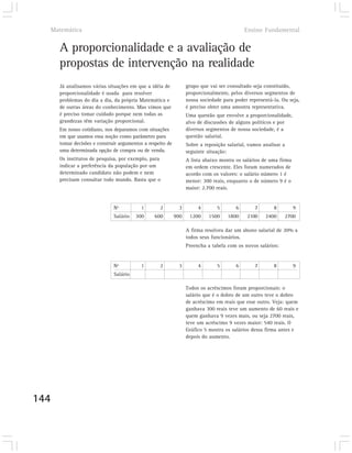 Matemática                                                                                Ensino Fundamental


      A proporcionalidade e a avaliação de
      propostas de intervenção na realidade
      Já analisamos várias situações em que a idéia de            grupo que vai ser consultado seja constituído,
      proporcionalidade é usada para resolver                     proporcionalmente, pelos diversos segmentos de
      problemas do dia a dia, da própria Matemática e             nossa sociedade para poder representá-la. Ou seja,
      de outras áreas do conhecimento. Mas vimos que              é preciso obter uma amostra representativa.
      é preciso tomar cuidado porque nem todas as                 Uma questão que envolve a proporcionalidade,
      grandezas têm variação proporcional.                        alvo de discussões de alguns políticos e por
      Em nosso cotidiano, nos deparamos com situações             diversos segmentos de nossa sociedade, é a
      em que usamos essa noção como parâmetro para                questão salarial.
      tomar decisões e construir argumentos a respeito de         Sobre a reposição salarial, vamos analisar a
      uma determinada opção de compra ou de venda.                seguinte situação:
      Os institutos de pesquisa, por exemplo, para                A lista abaixo mostra os salários de uma firma
      indicar a preferência da população por um                   em ordem crescente. Eles foram numerados de
      determinado candidato não podem e nem                       acordo com os valores: o salário número 1 é
      precisam consultar todo mundo. Basta que o                  menor: 300 reais, enquanto o de número 9 é o
                                                                  maior: 2.700 reais.


                              Nº           1       2          3        4       5        6       7        8         9
                              Salário   300      600        900    1200     1500    1800     2100    2400    2700

                                                                  A firma resolveu dar um abono salarial de 20% a
                                                                  todos seus funcionários.
                                                                  Preencha a tabela com os novos salários:


                              Nº           1       2          3        4       5        6       7        8         9
                              Salário

                                                                  Todos os acréscimos foram proporcionais: o
                                                                  salário que é o dobro de um outro teve o dobro
                                                                  de acréscimo em reais que esse outro. Veja: quem
                                                                  ganhava 300 reais teve um aumento de 60 reais e
                                                                  quem ganhava 9 vezes mais, ou seja 2700 reais,
                                                                  teve um acréscimo 9 vezes maior: 540 reais. O
                                                                  Gráfico 5 mostra os salários dessa firma antes e
                                                                  depois do aumento.




144
 