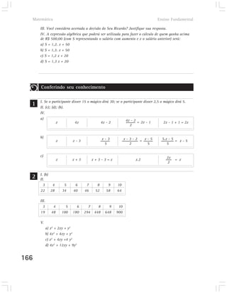 Matemática                                                                     Ensino Fundamental

      III. Você considera acertada a decisão do Seu Ricardo? Justifique sua resposta.
      IV. A expressão algébrica que poderá ser utilizada para fazer o cálculo de quem ganha acima
      de R$ 500,00 (com S representando o salário com aumento e x o salário anterior) será:
      a) S = 1,2. x + 50
      b) S = 1,3. x + 50
      c) S = 1,2 x + 20
      d) S = 1,3 x + 20




      Conferindo seu conhecimento


  1   I. Se o participante disser 15 o mágico dirá 30; se o participante disser 2,5 o mágico dirá 5.
      II. (c); (d); (b).
      IV.
      a)                                                     4x - 2 = 2x - 1
                  x          4x              4x - 2                                   2x - 1 + 1 = 2x
                                                                2


      b)                                         x-3          x-3-2 = x-5           5.x - 5 = x - 5
                     x         x-3
                                                  5             2      5               5


      c)                                                                               2x
                     x         x+3         x+3-3=x                 x.2                      = x
                                                                                       2


  2   I. (b)
      II.
        3    4            5     6     7      8     9    10
      22 28              34    40    46     52    58    64

      III.
        3        4         5     6     7     8      9    10
      19        48       100   180   294   448    648   900

      V.
             a) x2 + 2xy + y2
             b) 4x2 + 4xy + y2
             c) x2 + 4xy +4 y2
             d) 4x2 + 12xy + 9y2


166
 