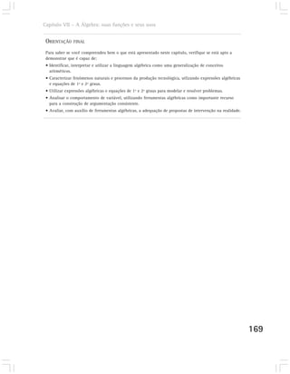 Capítulo VII – A Álgebra: suas funções e seus usos


 ORIENTAÇÃO    FINAL

 Para saber se você compreendeu bem o que está apresentado neste capítulo, verifique se está apto a
 demonstrar que é capaz de:
 • Identificar, interpretar e utilizar a linguagem algébrica como uma generalização de conceitos
   aritméticos.
 • Caracterizar fenômenos naturais e processos da produção tecnológica, utlizando expressões algébricas
   e equações de 1º e 2º graus.
 • Utilizar expressões algébricas e equações de 1º e 2º graus para modelar e resolver problemas.
 • Analisar o comportamento de variável, utilizando ferramentas algébricas como importante recurso
   para a construção de argumentação consistente.
 • Avaliar, com auxílio de ferramentas algébricas, a adequação de propostas de intervenção na realidade.




                                                                                                           169
 