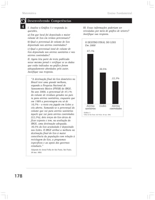 Matemática                                                                                       Ensino Fundamental

      Desenvolvendo Competências
  4   I. Analise o Gráfico 5 e responda às                   III. Essas informações poderiam ser
      questões.                                              veiculadas por meio de gráfico de setores?
      a) Em que local foi depositado o maior                 Justifique sua resposta.
      volume de lixo em termos percentuais?
      b) Qual o percentual de volume de lixo                   O DESTINO FINAL DO LIXO
      depositado nos aterros controlados?                      Em 2000
      c) Qual o percentual total de volume de
      lixo depositado nos aterros sanitários e nos               47,1%
      aterros controlados?
      II. Agora leia parte do texto publicado
      nesse mesmo jornal e verifique se os dados
      que estão indicados no gráfico foram
      adequadamente abordados pelo autor.                                            30,5%
      Justifique sua resposta.

         “A destinação final do lixo doméstico no                                                           22,3%
         Brasil teve uma grande melhora,
         segundo a Pesquisa Nacional de
         Saneamento Básico (PNSB) do IBGE.
         No ano 2000, o percentual de 47,1%
         do volume de resíduos gerados no país
         ia para aterros sanitários, enquanto que
         em 1989 a porcentagem era só de
         10,7% - o resto era jogado em lixões a
                                                                Aterros               Lixões             Aterros
         céu aberto. Somando-se o percentual do                sanitários                              controlados
         volume que vai para aterros sanitários
                                                             Gráfico 5
         àquele que vai para aterros controlados             Folha de São Paulo, São Paulo, 28 mar. 2000.

         (22,3%), dois terços do lixo deixa de
         ficar exposto e tem, na avaliação do
         IBGE, uma destinação adequada.
         30,5% do lixo acumulado é depositado
         nos lixões. O IBGE atribui a melhora na
         destinação final do lixo à maior
         consciência da população com relação à
         reciclagem do lixo, a programas
         específicos e ao apoio dos governos
         estaduais.”
         Adaptado do Jornal Folha de São Paulo, São Paulo,
         28 mar. 2002.




178
 