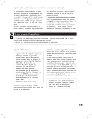 Capítulo VIII – A Estatística e sua importância no mundo da informação

    Na primeira parte do Gráfico 8 estão os dados                 água. É possível afirmar que a Região Sudeste
    percentuais referentes às regiões brasileiras com             tem melhor qualidade de vida em relação ao
    serviço de esgoto no ano 1989 (coluna cinza) e                saneamento básico?
    no ano 2000 (coluna preta). Na segunda parte do               A interpretação dos dados desses gráficos permite
    gráfico estão os dados percentuais referentes às              inferir que a região Sudeste ocupa uma posição
    regiões brasileiras que não tem água tratada no               privilegiada em relação ao saneamento básico. Por
    ano 1989 (coluna cinza) e no ano 2000 (coluna                 um lado, é nessa região que há um maior
    preta).                                                       percentual de municípios com serviços de esgoto;
    Analise o gráfico das regiões com serviço de                  por outro lado, é a região que tem o menor
    esgoto e o gráfico das regiões sem tratamento de              percentual de municípios sem tratamento de água.



     Desenvolvendo Competências
6    I. De acordo com o Gráfico 8, é possível inferir qual é a região brasileira que tem as piores
     condições de saneamento básico? Justifique sua reposta.
     II. O que você sabe a respeito do saneamento básico na sua cidade?



    Leia mais sobre o assunto:                                    Felizmente, as notícias de jornal nos permitem
                                                                  verificar que, embora tenhamos muito problemas,
       Segundo dados de um jornal de grande                       também podemos contabilizar avanços no campo
       circulação nacional, a água sem                            da saúde.
       tratamento e a falta de saneamento                         Em uma reportagem sobre dados relativos ao
       básico causam a morte de milhares de                       campo da saúde nestes últimos 100 anos, o autor
       pessoas por ano no Brasil. O Brasil tem                    traçou um paralelo sobre expectativa de vida,
       7,5 milhões de domicílios sem                              mortalidade infantil, cirurgias e alguns desafios
       banheiro. No Piauí, 42,9% dos                              da medicina nos anos de 1900 e 2000. Segundo a
       domicílios não têm instalação                              reportagem, graças aos progressos da ciência e da
       sanitária. Em 1998, doenças                                medicina, aos avanços no campo sanitário e nos
       relacionadas à falta de saneamento                         padrões nutricionais das pessoas, nos últimos 100
       básico, como a diarréia, vitimaram em                      anos o mundo passou por um progresso incrível,
       nosso país 10.844 pessoas, número                          mesmo estando longe do ideal.
       maior do que o de homicídios na                            Reportagem publicada na Revista Veja, São Paulo, 22 dez. 1999.

       região metropolitana de São Paulo
       naquele ano.
       Adaptado da Folha de São Paulo, São Paulo, 28 mar. 2002.        Você imagina como eram realizadas as
                                                                       cirurgias em 1900? Você pode estimar
                                                                       qual era o índice de mortalidade
    Você já ouviu alguém falar que antes da                            durante as cirurgias nessa época?
    descoberta da penicilina morria muita gente, até
    de gripe ou de tuberculose?




                                                                                                                                   181
 