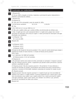 Capítulo VIII – A Estatística e sua importância no mundo da informação

      Conferindo seu conhecimento

2    I. Resposta (b).
     II. No ano 2000 a situação se inverteu. Aumentou o percentual de países independentes e
     diminuiu o percentual de colônias.

3    I. Resposta (a).
     II. Resposta (c).
     III. Sim, pois 55% corresponde a mais da metade de 100%.

4    I. a) Em aterros sanitários.
     III. Sim.
                                           b) 22,3%.              c) 69,4%.


5    I. Em 1940 era 6,2 e no ano 2000 era 2,3.
     II. Não, pois o gráfico indica que a média de filhos vem decrescendo nos últimos anos.

6    I. Sim. A região que tem o pior saneamento básico é a região norte, porque tem o menor
     percentual de municípios com serviço de esgoto e o maior percentual de municípios com água
     distribuída sem tratamento.

7
     I. a) Resposta: 164.
        b) A cura da AIDS.
     Resposta (d).
8
9
     I. a) Resposta: 0,075.
        b) Resposta: 0,037.
        c) Resposta: 0,038.

10   O Estado do Rio Grande do Sul precisa produzir 15% a mais de carvão mineral para atingir a
     produção do Estado de Santa Catarina e o Estado do Paraná precisa produzir
     58% a mais.

11   I. a) A diferença é de 9080 mil toneladas.
        b) Produzem juntos 21334 mil toneladas.
     II. Resposta (c).

12   I. Os principais motivos são exames de rotina, prevenção ou vacinação. A resposta é pessoal.
     Uma das respostas possíveis, porém, é argumentar que fazendo exames preventivos é possível
     melhorar a qualidade da saúde.
     II. Resposta pessoal. Uma das respostas possíveis é: No período de 10 anos diminuiu o
     consumo de derivados de petróleo, provavelmente pelo aumento dos preços internacionais, e
     aumentou o consumo de eletricidade, mudando o panorama do consumo de energia no país.
     III. Resposta pessoal.

13   Resposta pessoal. Uma das respostas possíveis é: A região do país que tem necessidade de
     melhorar esses índices é a região nordeste. É possível argumentar que o motivo para se fazer
     mais investimentos nessa região é que a região nordeste tem o menor percentual de regiões
     com água canalizada, esgoto e fossa séptica, lixo coletado e luz elétrica e que, portanto,
     necessita de investimento em todos esses setores.

14   Resposta (a).



                                                                                                    193
 