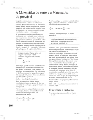 Matemática                                                                           Ensino Fundamental


      A Matemática do certo e a Matemática
      do provável
      Em geral nos acostumamos a pensar na                Poderíamos chegar ao mesmo resultado dividindo
      Matemática como a ciência das certezas, da          3 por 4, e depois escrevendo o resultado como
      exatidão. Mas há uma outra face da matemática       uma fração de denominador 100:
      que nos permite resolver problemas em situações
                                                           3                      75
      “aleatórias”, em que o acaso está presente. Antes         = 3 ÷ 4= 0,75 =         = 75%
      de discutirmos esse assunto, vamos discutir um       4                      100
      conceito importante: a porcentagem.
      As porcentagens constituem uma ferramenta           Uma regra prática para chegar ao mesmo
      fundamental para a leitura de nosso ambiente,       resultado é:
      quer em problemas de nosso dia a dia, quer em
      aplicações mais sofisticadas que envolvam outras         Dividir o numerador pelo denominador,
      ciências. Embora o conceito de porcentagem seja          multiplicar o resultado por 100 e
      abordado em outros capítulos, convém retornar a          acrescentar o símbolo %.
      ele, para que possamos ampliar o estudo sobre as
      situações nas quais ele é empregado. Todas essas    Da mesma forma , para transformar um número
      aplicações partem da seguinte idéia básica:         decimal em porcentagem, basta multiplicá-lo por
                                                          100, e acrescentar o símbolo %.
           Uma porcentagem é uma razão que                Vamos ver um exemplo. Você sabe o que é um
           compara um número a 100.                       iceberg? Trata-se de um grande bloco de gelo
           Essa idéia é expressa em símbolos              que, tendo se desprendido de uma geleira, flutua
           assim:                                         nas águas oceânicas próximas aos Polos Norte e
                   n = n%                                 Sul do globo terrestre (um filme recente narra
                  100                                     como o transatlântico Titanic afundou após
                                                          colidir com um iceberg). Apesar de navegar em
      Por exemplo, quando dizemos que 22% de uma
                                                          água salgada, eles são constituídos basicamente
      certa população são fumantes, queremos dizer
                                                          de água doce, que pode mesmo servir para ser
      que, de cada 100 pessoas, 22 são fumantes. Por
                                                          consumida pela tripulação de um navio. A
      outro lado, se nossa população tiver 200 pessoas,
                                                          aproximação, contudo, deve ser feita com muito
      44 são fumantes, uma vez que podemos separar
                                                          cuidado, uma vez que somente 0,125 de seu
      dois grupos de 100 pessoas. Nesse caso, dizemos
                                                          volume está acima da água. A que porcentagem
      que 22% de 200 é igual a 44.
                                                          do iceberg correspondem esses 0,125?
      Analise a situação-problema abaixo:
                                                          Para responder a essa pergunta, podemos aplicar
      Numa certa população, 3/4 das pessoas               a regra prática:
      consultadas revelaram que gostam de tirar uma
                                                          0,125 x 100 = 12,5. Acrescentando o símbolo %,
      soneca depois do almoço. A que porcentagem isso
                                                          obtemos 12,5%.
      corresponde?
      Podemos expressar qualquer fração como uma
      porcentagem. Uma das formas de fazer isso é         Resolvendo o Problema
      escrever uma fração equivalente, com                A que porcentagem correspondem as frações
                                                           1
      denominador 100. Assim:                                e 1 ?
                                                          2      4
       3        3 x 25       75
            =            =         = 75%
       4        4 x 25       100



204

                                                                                                   5) 50%; 25%.
 