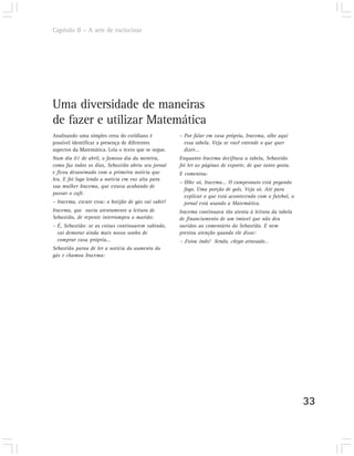 Capítulo II – A arte de raciocinar




Uma diversidade de maneiras
de fazer e utilizar Matemática
Analisando uma simples cena do cotidiano é            – Por falar em casa própria, Iracema, olhe aqui
possível identificar a presença de diferentes           essa tabela. Veja se você entende o que quer
aspectos da Matemática. Leia o texto que se segue.      dizer...
Num dia 01 de abril, o famoso dia da mentira,         Enquanto Iracema decifrava a tabela, Sebastião
como faz todos os dias, Sebastião abriu seu jornal    foi ler as páginas de esporte, de que tanto gosta.
e ficou desanimado com a primeira notícia que         E comentou:
leu. E foi logo lendo a notícia em voz alta para
                                                      – Olhe só, Iracema... O campeonato está pegando
sua mulher Iracema, que estava acabando de
                                                        fogo. Uma porção de gols. Veja só. Até para
passar o café.
                                                        explicar o que está acontecendo com o futebol, o
– Iracema, escute essa: o botijão de gás vai subir!     jornal está usando a Matemática.
Iracema, que ouvia atentamente a leitura de           Iracema continuava tão atenta à leitura da tabela
Sebastião, de repente interrompeu o marido:           de financiamento de um imóvel que não deu
– É, Sebastião: se as coisas continuarem subindo,     ouvidos ao comentário do Sebastião. E nem
  vai demorar ainda mais nosso sonho de               prestou atenção quando ele disse:
  comprar casa própria...                             – Estou indo! Senão, chego atrasado...
Sebastião parou de ler a notícia do aumento do
gás e chamou Iracema:




                                                                                                           33
 