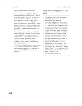 Matemática                                                                                      Ensino Fundamental

       Vamos analisar um outro fato histórico                O raciocínio de Arquimedes é descrito a seguir,
       interessante.                                         reproduzindo um possível diálogo dele com ele
       Conta-se que Arquimedes (287-215 a.C.) precisou       mesmo:
       resolver um problema para o rei Hierão II. Esse rei
       de Siracusa, na Itália, do terceiro século antes de      Pelos deuses! Se meu corpo desloca seu
       Cristo, encomendou uma coroa a um ourives,               próprio peso do líquido em que está
       fornecendo-lhe 3kg de ouro e 1kg de prata. O             mergulhando, então meu corpo,
       ourives fez a coroa, que pesava 4kg. Hierão,             mergulhado na água, perde exatamente o
       porém, ficou desconfiado, pensando que o ourives         peso líquido que desloca! E isso é... o que
       poderia ter usado 2,5kg de ouro e 1,5kg de prata.        é? É uma balança nova, Arquimedes! Uma
       Por isso pediu ao sábio Arquimedes um meio de            nova maneira de pesar e medir as coisas,
       desmascarar a suposta trapaça do ourives sem             um princípio que poderei usar para medir
       destruir a coroa.                                        a coroa! Isso mesmo, poderei medir aquela
       Conta-se que, ao tomar banho em um banheiro              maldita coroa... Um quilo de ouro, de fato,
       público, observando a elevação da água à medida          tem um certo volume, maior do que o do
       em que mergulhava seu corpo, percebeu que                ouro, mas também imutável. Um quilo de
       poderia resolver o problema. Entusiasmado, saiu          prata tem outro volume, maior que o do
       correndo para casa, atravessando as ruas                 ouro, mas também imutável. O volume de
       completamente despido e gritando a palavra               água deslocado por um quilo de ouro,
       grega que se tornou famosa: “Eureka! Eureka!”,           portanto, deverá ser menor do que o
       isto é: “Achei! Achei!”.                                 deslocado por um quilo de prata, e uma
       E você? Aconteceu algum episódio na sua vida ou          mistura dos dois metais deverá deslocar
       na sua experiência escolar em que você sentiu            um volume de água proporcional à mistura
       essa sensação de Arquimedes e teve vontade de            dos dois metais! Perfeito, Arquimedes! Não
       gritar: achei! achei!? Em caso afirmativo,               existem dúvidas, você encontrou ... você
       descreva-a.                                              achou... eu achei... achei...
                                                                Garozzo, Filippo, Arquimedes. Editora Três, 1975.




40
 