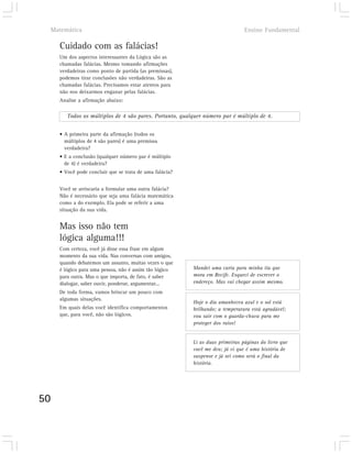 Matemática                                                                  Ensino Fundamental

       Cuidado com as falácias!
       Um dos aspectos interessantes da Lógica são as
       chamadas falácias. Mesmo tomando afirmações
       verdadeiras como ponto de partida (as premissas),
       podemos tirar conclusões não verdadeiras. São as
       chamadas falácias. Precisamos estar atentos para
       não nos deixarmos enganar pelas falácias.
       Analise a afirmação abaixo:

          Todos os múltiplos de 4 são pares. Portanto, qualquer número par é múltiplo de 4.


       • A primeira parte da afirmação (todos os
         múltiplos de 4 são pares) é uma premissa
         verdadeira?
       • E a conclusão (qualquer número par é múltiplo
         de 4) é verdadeira?
       • Você pode concluir que se trata de uma falácia?


       Você se arriscaria a formular uma outra falácia?
       Não é necessário que seja uma falácia matemática
       como a do exemplo. Ela pode se referir a uma
       situação da sua vida.


       Mas isso não tem
       lógica alguma!!!
       Com certeza, você já disse essa frase em algum
       momento da sua vida. Nas conversas com amigos,
       quando debatemos um assunto, muitas vezes o que
       é lógico para uma pessoa, não é assim tão lógico    Mandei uma carta para minha tia que
       para outra. Mas o que importa, de fato, é saber     mora em Recife. Esqueci de escrever o
       dialogar, saber ouvir, ponderar, argumentar...      endereço. Mas vai chegar assim mesmo.
       De toda forma, vamos brincar um pouco com
       algumas situações.
                                                           Hoje o dia amanheceu azul e o sol está
       Em quais delas você identifica comportamentos       brilhando; a temperatura está agradável;
       que, para você, não são lógicos.                    vou sair com o guarda-chuva para me
                                                           proteger dos raios!


                                                           Li as duas primeiras páginas do livro que
                                                           você me deu; já vi que é uma história de
                                                           suspense e já sei como será o final da
                                                           história.




50
 