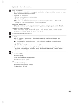 Capítulo II – A arte de raciocinar

6    Enfim, um aumento!
        Ele pode multiplicar R$380,00 por 1,06 o que dá R$ 402,80 ou então pode mulltiplicar R$380,00 por 0,06 e
        depois adicionar esse resultado a R$380,00.
     A organização dos campeonatos:
        • Em 2023 não deve acontecer esse campeonato.
            • Em 2031 deverá haver campeonato.
            • Para saber se em um determinado ano x acontecerá um campeonato basta fazer: x – 1998 e dividir o
              resultado por 3. Se o resto da divisão for zero haverá campeonato.
     Compras no supermercado:
        Calculando mentalmente quanto foi gasto nessa compra, podemos dizer que se gastou mais de R$15,00.
     Cada um com seu jeito de calcular:
        Ambos estão corretos. Iracema calculou 15% do valor e depois descontou do total e Severino calculou
        diretamente 85% do total, sabendo que 100% - 15% = 85%.

7    O comprimento da linha é maior que 1m.


8    I.     Distância aproximada:
            • Do Rio de Janeiro a Belo Horizonte é aproximadamente a mesma de Rio de Janeiro a São Paulo,
              ou seja, 400km.
            • De Salvador a Natal é de aproximadamente o dobro da distância entre Rio de Janeiro a São Paulo,
              ou seja, 800km.
            • De Porto Alegre a Curitiba é de aproximadamente 530km.
     II. Para recobrir um piso de uma sala retangular de 4,5m por 5,5m com lajotas de 50 cm de lado, serão
          necessárias, aproximadamente, 100 lajotas, pois em um dos lados cabem 9 lajotas e no outro cabem 11
          lajotas, o que totaliza 90 lajotas.

9    I.
            a) Belinha e Débora.
            b) Débora e Belinha.
            c) Não chovia nem havia fila muito grande.
            d) Porque a fila não era grande.
     III.
            a) Qualquer mar é salgado.
            b) Há rapazes que não gostam de dançar.
            c) Todos possuem um livro.




                                                                                                                   55
 