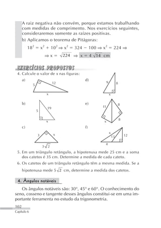 A raiz negativa não convém, porque estamos trabalhando
      com medidas de comprimento. Nos exercícios seguintes,
      consideraremos somente as raízes positivas.
      b) Aplicamos o teorema de Pitágoras:
           18 2       x2       10 2 ⇒ x 2   324        100 ⇒ x 2           224 ⇒
                           ⇒x        224 ⇒ x           4 14 cm



 4. Calcule o valor de x nas figuras:
      a)                                          d)
                                12                                9            8
              5

                           x                                          x

      b)                                          e)                               8
                           19                                11
                  5

                                                                                   8
                           x                                  x
      c)                                          f)
                                                                      x
                  3             x                                                      12
                                                                          13

                                                               4
                      3    2
 5. Em um triângulo retângulo, a hipotenusa mede 25 cm e a soma
    dos catetos é 35 cm. Determine a medida de cada cateto.
 6. Os catetos de um triângulo retângulo têm a mesma medida. Se a
      hipotenusa mede 5 2 cm, determine a medida dos catetos.

 4. Ângulos notáveis
   Os ângulos notáveis são: 30°, 45° e 60°. O conhecimento do
seno, cosseno e tangente desses ângulos constitui-se em uma im-
portante ferramenta no estudo da trigonometria.
102
Capítulo 6
 