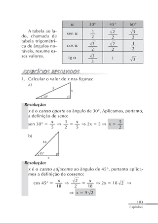 α        30°      45°        60°
    A tabela ao la-                 1        2         3
                        sen α
do, chamada de                      2        2         2
tabela trigométri-
                        cos α       3        2         1
ca de ângulos no-
                                    2        2         2
táveis, resume es-
ses valores.            tg α        3
                                             1          3
                                    3



1. Calcular o valor de x nas figuras:
   a)
                    5
                         x
           30°

 Resolução:
   x é o cateto oposto ao ângulo de 30°. Aplicamos, portanto,
   a definição de seno:
               x      1     x                   5
   sen 30°        ⇒           ⇒ 2x 5 ⇒ x
               5      2     5                   2

   b)
           18


         45°
                x
 Resolução:
   x é o cateto adjacente ao ângulo de 45°, portanto aplica-
   mos a definição de cosseno:
                  x        2     x
      cos 45°        ⇒              ⇒ 2x 18 2 ⇒
                 18       2     18
                         ⇒ x    9 2

                                                            103
                                                      Capítulo 6
 