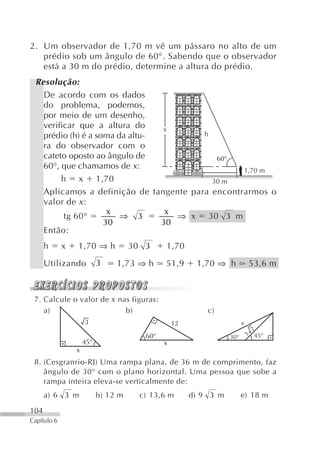 2. Um observador de 1,70 m vê um pássaro no alto de um
   prédio sob um ângulo de 60°. Sabendo que o observador
   está a 30 m do prédio, determine a altura do prédio.
 Resolução:
   De acordo com os dados
   do problema, podemos,
   por meio de um desenho,
   verificar que a altura do    x
   prédio (h) é a soma da altu-         h
   ra do observador com o
   cateto oposto ao ângulo de              60°
   60°, que chamamos de x:                       1,70 m
        h x 1,70                          30 m
   Aplicamos a definição de tangente para encontrarmos o
   valor de x :
                     x           x
         tg 60°         ⇒ 3        ⇒ x 30 3 m
                    30          30
   Então:
      h      x   1,70 ⇒ h            30 3     1,70

      Utilizando           3    1,73 ⇒ h      51,9      1,70 ⇒ h            53,6 m



 7. Calcule o valor de x nas figuras:
    a)                     b)                              c)
                     3                            12                    x
                                                                              2
                                        60°                       30°       3 45°
                     45°                      x
                 x
 8. (Cesgranrio-RJ) Uma rampa plana, de 36 m de comprimento, faz
    ângulo de 30° com o plano horizontal. Uma pessoa que sobe a
    rampa inteira eleva-se verticalmente de:
      a) 6 3 m             b) 12 m     c) 13,6 m       d) 9 3 m         e) 18 m

104
Capítulo 6
 