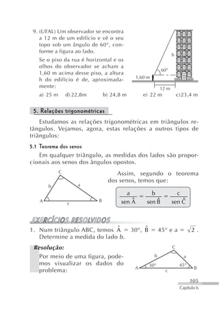 9. (UFAL) Um observador se encontra
    a 12 m de um edifício e vê o seu
    topo sob um ângulo de 60°, con-
    forme a figura ao lado.
                                                                  h
   Se o piso da rua é horizontal e os
   olhos do observador se acham a
                                                            60°
   1,60 m acima desse piso, a altura
                                              1,60 m
   h do edifício é de, aproximada-
   mente:                                                  12 m
   a) 25 m       d) 22,8m       b) 24,8 m        e) 22 m              c)23,4 m


 5. Relações trigonométricas
    Estudamos as relações trigonométricas em triângulos re-
tângulos. Vejamos, agora, estas relações a outros tipos de
triângulos:
5.1 Teorema dos senos
    Em qualquer triângulo, as medidas dos lados são propor-
cionais aos senos dos ângulos opostos.
             C                      Assim, segundo o teorema
                                 dos senos, temos que:
       b             a
                                        a           b               c
                                          $           $               $
   A                        B         sen A       sen B           sen C
                 c




1. Num triângulo ABC, temos Aˆ                   ˆ
                                            30°, B         45° e a           2.
   Determine a medida do lado b .
 Resolução:                                                       C

   Por meio de uma figura, pode-                       b                 a
   mos visualizar os dados do                        30°               45°
                                             A                                B
   problema:                                                 c

                                                                             105
                                                                       Capítulo 6
 