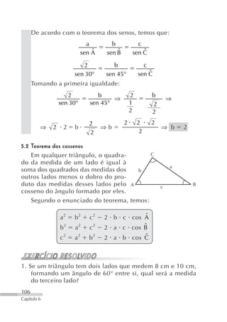 De acordo com o teorema dos senos, temos que:
                             a        b           c
                               ˆ
                           sen A        ˆ
                                    sen B           ˆ
                                                sen C

                         2             b              c
                      sen 30°       sen 45°             ˆ
                                                    sen C
      Tomando a primeira igualdade:
                    2            b              2        b
                                      ⇒                          ⇒
                 sen 30°      sen 45°           1        2
                                                2        2
                              2             2       2    2
         ⇒   2    2   b            ⇒b                        ⇒ b     2
                              2                      2

5.2 Teorema dos cossenos
    Em qualquer triângulo, o quadra-       C
do da medida de um lado é igual à
                                                                 a
soma dos quadrados das medidas dos     b
outros lados menos o dobro do pro-
duto das medidas desses lados pelo A                         c
                                                                         B
cosseno do ângulo formado por eles.
    Segundo o enunciado do teorema, temos:

                 a2   b2      c2   2 b c cos Aˆ
                 b2   a2      c2             ˆ
                                   2 a c cos B
                 c2   a2      b2             ˆ
                                   2 a b cos C



1. Se um triângulo tem dois lados que medem 8 cm e 10 cm,
    formando um ângulo de 60° entre si, qual será a medida
    do terceiro lado?
106
Capítulo 6
 