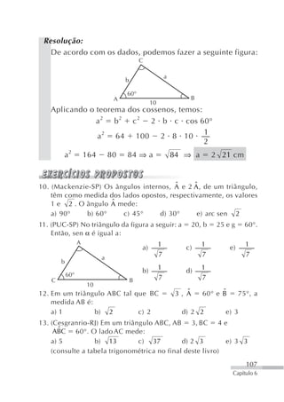 Resolução:
   De acordo com os dados, podemos fazer a seguinte figura:
                                             C

                                                           a
                                     b

                                     60°
                                 A                                 B
                                                  10
   Aplicando o teorema dos cossenos, temos:
               a 2 b2 c 2 2 b c cos 60°
                                            1
               a 2 64 100 2 8 10
                                            2
        a2            164       80   84 ⇒ a                    84 ⇒ a          2 21 cm


                                         ˆ     ˆ
10. (Mackenzie-SP) Os ângulos internos, A e 2 A , de um triângulo,
    têm como medida dos lados opostos, respectivamente, os valores
                     ˆ
    1 e 2 . O ângulo A mede:
    a) 90°    b) 60°    c) 45°      d) 30°      e) arc sen 2
11. (PUC-SP) No triângulo da figura a seguir: a                        20, b    25 e g     60°.
    Então, sen α é igual a:
                  A                                    1                  1                1
                                             a)                   c)                e)
                            a
                                                       7                  7                7
        b
                                             b)        1          d)      1
            60°                                        7                  7
    C                                    B
                      10
12. Em um triângulo ABC tal que BC                                 ˆ
                                                                3, A            ˆ
                                                                          60° e B        75°, a
    medida AB é:
    a) 1         b) 2        c) 2                                d) 2 2            e) 3
13. (Cesgranrio-RJ) Em um triângulo ABC, AB 3, BC 4 e
       ˆ
     ABC 60°. O lado AC mede:
    a) 5          b) 13        c) 37          d) 2 3        e) 3 3
    (consulte a tabela trigonométrica no final deste livro)
                                                                                           107
                                                                                     Capítulo 6
 