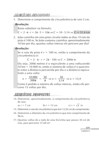 1. Determine o comprimento da circunferência de raio 5 cm.
 Resolução:
   Basta substituir na fórmula:
   C 2 π r 2π 5 10π ⇒ C                   10 3,14 ⇒ C        31,4 cm
2. João caminha em uma pista circular todos os dias. O raio da
   pista é 100 m. Se João costuma caminhar aproximadamente
   10 km por dia, quantas voltas inteiras ele percorre por dia?
 Resolução:
   Se o raio da pista é r    100 m, então o comprimento da
   circunferência é:
            C 2 π r 2π 100 ⇒ C 200π m
   Ou seja, 200π metros é o equivalente a uma volta;sendo
   10 km 10.000 m, então o número de voltas é o quocien-
   te entre a distância percorrida por dia e a distância equiva-
   lente a uma volta:
             10.000      50            50
       n                     ⇒n              ⇒ n 15,9
              200 π       π          3, 14
   Como é pedido o número de voltas inteiras, então ele per-
   corre 15 voltas por dia.



14. Determine, aproximadamente, o comprimento da circunferência
    de raio:
    a) r 7 cm           b) r 12 cm          c) r     3 m
15. Determine o raio da circunferência que tem 12,56 cm de comprimento.
16. Determine o diâmetro da circunferência que tem comprimento de
    9π m.
17. Quantas voltas dá a roda de uma bicicleta que possui 30 cm de
    raio, para percorrer 37,68 m?

                                                                    109
                                                               Capítulo 6
 
