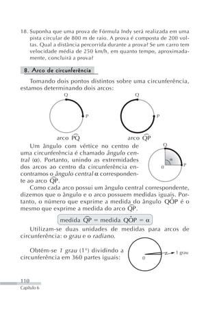 18. Suponha que uma prova de Fórmula Indy será realizada em uma
    pista circular de 800 m de raio. A prova é composta de 200 vol-
    tas. Qual a distância percorrida durante a prova? Se um carro tem
    velocidade média de 250 km/h, em quanto tempo, aproximada-
    mente, concluirá a prova?

 8. Arco de circunferência
    Tomando dois pontos distintos sobre uma circunferência,
estamos determinando dois arcos:
                 Q                            Q



                          P                            P



                    +
              arco PQ                      +
                                      arco QP
    Um ângulo com vértice no centro de             Q
uma circunferência é chamado ângulo cen-
tral (α). Portanto, unindo as extremidades
dos arcos ao centro da circunferência en-         0      P
contramos o ângulo central α corresponden-
            +
te ao arco QP .
    Como cada arco possui um ângulo central correspondente,
dizemos que o ângulo e o arco possuem medidas iguais. Por-
                                                     ˆ
tanto, o número que exprime a medida do ângulo QOP é o
mesmo que exprime a medida do arco QP .+
                        +
              medida QP medida QOP   ˆ  α
    Utilizam-se duas unidades de medidas para arcos de
circunferência: o grau e o radiano .

    Obtém-se 1 grau (1°) dividindo a                           1 grau
circunferência em 360 partes iguais:              0



110
Capítulo 6
 