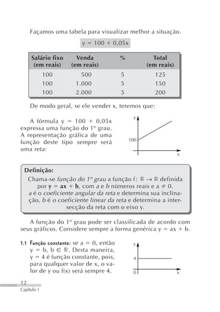 Façamos uma tabela para visualizar melhor a situação.
                       y     100   0,05x

     Salário fixo     Venda            %           Total
      (em reais)    (em reais)                   (em reais)
             100       500             5            125
             100     1.000             5            150
             100     2.000             5            200

     De modo geral, se ele vender x, teremos que:
                                            y
   A fórmula y    100     0,05x
expressa uma função do 1º grau.
A representação gráfica de uma
                                           100
função deste tipo sempre será
uma reta:
                                                              x


 Definição:
  Chama-se função do 1º grau a função f r → r definida
      por y ax b, com a e b números reais e a 0.
  a é o coeficiente angular da reta e determina sua inclina-
  ção, b é o coeficiente linear da reta e determina a inter-
                secção da reta com o eixo y.

   A função do 1º grau pode ser classificada de acordo com
seus gráficos. Considere sempre a forma genérica y ax b.

1.1 Função constante: se a  0, então        y
    y    b, b     r. Desta maneira,
    y 4 é função constante, pois,           4
    para qualquer valor de x, o va-
    lor de y ou f(x) será sempre 4.         0                 x

12
Capítulo 1
 