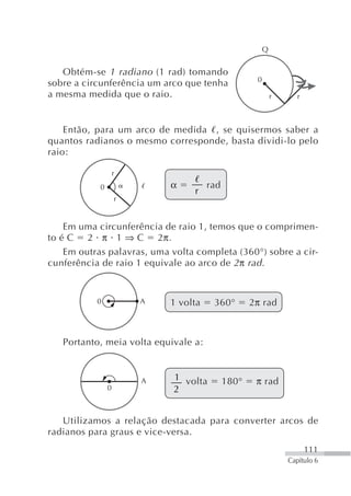 Q


   Obtém-se 1 radiano (1 rad) tomando
                                                    0
sobre a circunferência um arco que tenha
a mesma medida que o raio.                                  r      r



    Então, para um arco de medida , se quisermos saber a
quantos radianos o mesmo corresponde, basta dividi-lo pelo
raio:

                    r
            0               α         rad
                                 r
                    r


    Em uma circunferência de raio 1, temos que o comprimen-
to é C 2 π 1 ⇒ C 2π.
    Em outras palavras, uma volta completa (360°) sobre a cir-
cunferência de raio 1 equivale ao arco de 2 π rad .


           0            A   1 volta    360°        2π rad



   Portanto, meia volta equivale a:



                        A   1 volta         180°    π rad
                0           2


   Utilizamos a relação destacada para converter arcos de
radianos para graus e vice-versa.
                                                                       111
                                                                Capítulo 6
 