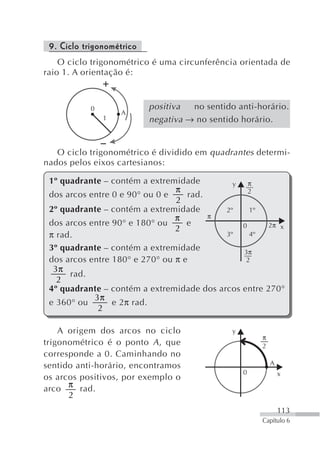 9. Ciclo trigonométrico
    O ciclo trigonométrico é uma circunferência orientada de
raio 1. A orientação é:



           0               positiva  no sentido anti-horário.
                   A
               1           negativa → no sentido horário.


   O ciclo trigonométrico é dividido em quadrantes determi-
nados pelos eixos cartesianos:

 1º quadrante – contém a extremidade         y   π
                                π                2
 dos arcos entre 0 e 90° ou 0 e    rad.
                                2
 2º quadrante – contém a extremidade       2º    1º
                                π       π
 dos arcos entre 90° e 180° ou     e           0      2π x
                                2
 π rad.                                    3º    4º

 3º quadrante – contém a extremidade           3π
 dos arcos entre 180° e 270° ou π e             2
  3π
      rad.
   2
 4º quadrante – contém a extremidade dos arcos entre 270°
            3π
 e 360° ou       e 2π rad.
             2

    A origem dos arcos no ciclo                y
                                                       π
trigonométrico é o ponto A , que                       2
corresponde a 0. Caminhando no
sentido anti-horário, encontramos                          A
                                                   0           x
os arcos positivos, por exemplo o
arco π rad.
      2
                                                               113
                                                       Capítulo 6
 