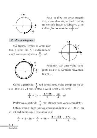 y
                                              Para localizar os arcos negati-
                                          vos, caminhamos, a partir de A,
                                          no sentido horário. Observe a lo-
                 0               x
                                          calização do arco de     π rad.
                             π                                     2
                             2


 10. Arcos côngruos                                                  y

      Na figura, temos o arco que                                          B    π
                                                                                4
tem origem em A e extremidade                                                   A
                      π
em B correspondente a   rad.                                          0             x
                      4
                 y
                         B       9π
                                 4             Podemos dar uma volta com-
                                 A
                                          pleta no ciclo, parando novamen-
                     0               x
                                          te em B.



    Como a partir de π rad demos uma volta completa no ci-
                      4
clo (360° ou 2π rad), então o valor desse arco será:
                         π                 π       8π       9π
                                 2π                            rad
                         4                     4             4
                        π
      Podemos, a partir de rad, efetuar duas voltas completas.
                        4
      Então, como duas voltas correspondem a 2 360° ou
2 2π rad, temos que esse arco vale:
             π                        π                 π    16 π    17 π
                     2 2π                 4π                              rad
             4                        4                     4         4
114
Capítulo 6
 