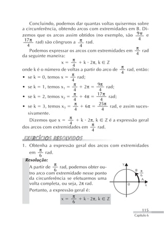Concluindo, podemos dar quantas voltas quisermos sobre
a circunferência, obtendo arcos com extremidades em B. Di-
zemos que os arcos assim obtidos (no exemplo, são 9             e
 17 π rad) são côngruos a π rad.                            4
  4                          4
                                                           π
    Podemos expressar os arcos com extremidades em            rad
                                                           4
da seguinte maneira:
                         π
                   x           k 2π, k z
                         4                         π
onde k é o número de voltas a partir do arco de       rad, então:
                        π                          4
• se k 0, temos x           rad;
                        4
                         π            9π
• se k 1, temos x 1            2π          rad;
                         4             4
                         π           17 π
• se k 2, temos x 2            4π           rad;
                         4              4
                          π            25π
• se k    3, temos x 3          6π           rad, e assim suces-
                          4             4
   sivamente.
                       π
    Dizemos que x             k 2π, k     z é a expressão geral
                       4           π
dos arcos com extremidades em         rad.
                                   4


1. Obtenha a expressão geral dos arcos com extremidades
         π
   em       rad.
        6
 Resolução:
                 π                          y
   A partir de     rad, podemos obter ou-
                 6                               B π
   tro arco com extremidade nesse ponto            6
   da circunferência se efetuarmos uma              A
   volta completa, ou seja, 2π rad.           0       x
   Portanto, a expressão geral é:
                         π
                    x         k 2π, k z
                         6
                                                              115
                                                         Capítulo 6
 
