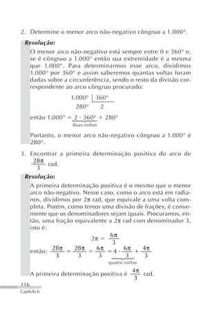 2. Determine o menor arco não-negativo côngruo a 1.000°.
 Resolução:
   O menor arco não-negativo está sempre entre 0 e 360° e,
   se é côngruo a 1.000° então sua extremidade é a mesma
   que 1.000°. Para determinarmos esse arco, dividimos
   1.000° por 360° e assim saberemos quantas voltas foram
   dadas sobre a circunferência, sendo o resto da divisão cor-
   respondente ao arco côngruo procurado:
                     1.000°    360°
                       280°     2
      então 1.000°    2 360°       280°
                     ⎧
                     ⎪
                     ⎨
                     ⎪
                     ⎩



                     duas voltas

      Portanto, o menor arco não-negativo côngruo a 1.000° é
      280°.
3. Encontrar a primeira determinação positiva do arco de
     28 π
           rad.
      3
 Resolução:
   A primeira determinação positiva é o mesmo que o menor
   arco não-negativo. Nesse caso, como o arco está em radia-
   nos, dividimos por 2π rad, que equivale a uma volta com-
   pleta. Porém, como temos uma divisão de frações, é conve-
   niente que os denominadores sejam iguais. Procuramos, en-
   tão, uma fração equivalente a 2π rad com denominador 3,
   isto é:
                               6π
                        2π
                                3
             28 π  28 π    6π       6π     4π
   então:                        4
              3     3       3        3      3
                                       ⎧
                                       ⎪
                                       ⎨
                                       ⎪
                                       ⎩




                                      quatro voltas
                                                4π
      A primeira determinação positiva é           rad.
                                                 3
116
Capítulo 6
 