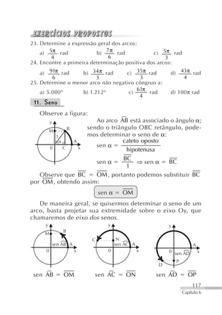 23. Determine a expressão geral dos arcos:
                              7π
    a) 5π rad             b)      rad           c) 5π rad
        4                      6                     3
24. Encontre a primeira determinação positiva dos arcos:
   a)   91π rad    b) 34 π rad      c) 35π rad                d)       43π rad
         6               3               3                              4
25. Determine o menor arco não negativo côngruo a:
                                        61π
    a) 5.000°      b) 1.212°         c)      rad              d) 100π rad
                                         4
 11. Seno
   Observe a figura:
            y                  +
                      Ao arco AB está associado o ângulo α;
     M      B      sendo o triângulo OBC retângulo, pode-
        1          mos determinar o seno de α:
              A                 cateto oposto
      0   C     x     sen α
                                 hipotenusa
                                BC
                      sen α          ⇒ sen α   BC
                                 1
   Observe que BC     OM , portanto podemos substituir BC
por OM , obtendo assim:
                                   sen α      OM
   De maneira geral, se quisermos determinar o seno de um
arco, basta projetar sua extremidade sobre o eixo Oy, que
chamaremos de eixo dos senos .
        y                             y                       y
                    B
        M
                               C            N
                sen AB A                   sen AC A                         A
        0                  x          0               x       0 sen AD          x

                                                                   P
                                                          D

     +
 sen AB             OM             +
                               sen AC          ON             +
                                                          sen AD          OP
                                                                            117
                                                                       Capítulo 6
 