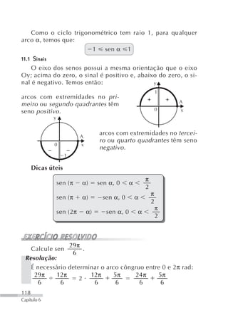 Como o ciclo trigonométrico tem raio 1, para qualquer
arco α, temos que:
                      1 sen α 1
11.1 Sinais
    O eixo dos senos possui a mesma orientação que o eixo
Oy; acima do zero, o sinal é positivo e, abaixo do zero, o si-
nal é negativo. Temos então:                  y
                                                                  1
arcos com extremidades no pri-
                                                                      A
meiro ou segundo quadrantes têm
                                                              0       x
seno positivo.
             y


                           A
                                    arcos com extremidades no tercei-
                                    ro ou quarto quadrantes têm seno
              0            x
                                    negativo .
                    1

      Dicas úteis
                                                          π
                 sen (π    α)       sen α, 0      α
                                                          2
                                                              π
                 sen (π    α)        sen α, 0         α
                                                              2
                                                                  π
                 sen (2π       α)      sen α, 0       α
                                                                  2



                29π
   Calcule sen        .
                 6
 Resolução:
   É necessário determinar o arco côngruo entre 0 e 2 π rad:
    29π     12π         12π     5π     24 π   5π
                    2
     6       6           6       6      6      6
118
Capítulo 6
 