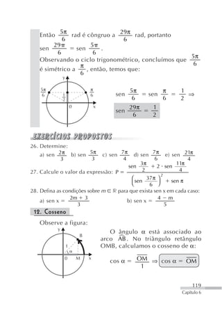 5π                     29π
   Então       rad é côngruo a        rad, portanto
           6                      6
        29             5
   sen           sen       .
         6              6
                                                     5π
   Observando o ciclo trigonométrico, concluímos que
                  π                                   6
   é simétrico a     , então, temos que:
                  6
               y

    5π                         π                     5π               π   1
    6          1               6            sen                 sen         ⇒
               2                                      6               6   2
                       0           x                 29π         1
                                            sen
                                                      6          2




26. Determine:
                     5π                         7π               7π
    a) sen 2π b) sen                   c) sen          d) sen        e) sen 21π
            3         3                          4                6           4
                                                           3π             11π
                                                     sen           2 sen
27. Calcule o valor da expressão: P                         2              4
                                                                      2
                                                   ⎛     37 π ⎞
                                                     sen            sen π
                                                   ⎝       6 ⎠
28. Defina as condições sobre m            r para que exista sen x em cada caso:
                 2m 3                                          4 m
    a) sen x                                     b) sen x
                    3                                            5
 12. Cosseno
   Observe a figura:
           y
                                          O ângulo α está associado ao
                           B
                                            +
                                       arco AB . No triângulo retângulo
                   1                   OMB, calculamos o cosseno de α:
               0           M   x
                                          cos α            OM ⇒ cos α        OM
                                                            1


                                                                                119
                                                                           Capítulo 6
 