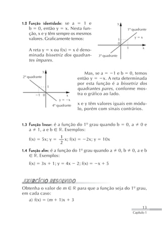 1.2 Função identidade: se a      1 e                                     y
    b    0, então y    x. Nesta fun-                                            1º quadrante
    ção, x e y têm sempre os mesmos
    valores. Graficamente temos:                                                       y   x
                                                                         1
                                                                         0
                                                                                1          x
   A reta y x ou f(x) x é deno-
   minada bissetriz dos quadran-                          3º quadrante
   tes ímpares.

               y
                                                 Mas, se a       1 e b 0, temos
2º quadrante
                                             então y       x. A reta determinada
                                             por esta função é a bissetriz dos
                   1
                                             quadrantes pares, conforme mos-
          1 0                    x           tra o gráfico ao lado.
                           y         x
                       4º quadrante          x e y têm valores iguais em módu-
                                             lo, porém com sinais contrários.


1.3 Função linear: é a função do 1º grau quando b                               0, a       0e
    a 1, a e b r. Exemplos:
                              1
   f(x)        5x; y            x; f(x)           2x; y       10x
                              2
1.4 Função afim: é a função do 1º grau quando a                          0, b       0, a e b
       r. Exemplos:
   f(x)    3x          1; y      4x          2; f(x)      x    5




Obtenha o valor de m                     r para que a função seja do 1º grau,
em cada caso:
   a) f(x) ( m 1)x                       3
                                                                                           13
                                                                                    Capítulo 1
 