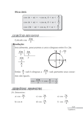 Dicas úteis
                                                                π
              cos (π    α)          cos α, 0       α
                                                                2
                                                                π
              cos (π    α)          cos α, 0       α
                                                                2
                                                               π
              cos (2π        α)   cos α, 0         α
                                                               2



                  43π
   Calcule cos        .
                   3
 Resolução:
   Inicialmente, procuramos o arco côngruo entre 0 e 2π:
                                                       y            π   43π
       43π       6π                                                 3    3
        3         3
        42π      7
         3                                             0        1 1       x
         π                                                      2
         3

          π                  43π
   Então     rad é côngruo a     rad; portanto seus cosse-
          3                   3
   nos são iguais.
                              43π              π           1
                       cos             cos
                               3               3           2



29. Determine:
           2π                        3π                               7π
    a) cos                    c) cos                           e) cos
            3                         2                                4
                                     7π                               11π
   b) cos π                   d) cos                           f) cos
                                      6                                4
                                                                                   121
                                                                              Capítulo 6
 
