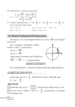 30. Determine o valor da expressão:
                                     2
                 19 π   ⎛     15π ⎞
          2 cos           cos
                   6    ⎝       4 ⎠
    P
                    π       11π
               cos     cos
                    4        3
                                     π         π              π
31. (UFAC) Sabendo que x sen           , y sen   ez     cos     , en-
                                     4         6              4
    tão é correto afirmar que:
    a) x y z                     c) x z e y z    e) y   z
    b) x y z                     d) x y e y z


 13. Relação Fundamental da Trigonometria
                                             +
   Na figura, no ciclo trigonométrico o arco AM tem ângulo
central α.
   No triângulo retângulo OPM,                y
sendo o raio 1, temos que:                         M
   sen α    PM
                                                     A
   cos α    OP                                0        x
   Aplicando o teorema de Pitágoras:
             2        2
      PM         OP       1. Substituindo:
                           sen 2 α   cos 2 α   1
      Essa igualdade é a relação fundamental da trigonometria .



                             3
   Dado que sen α              , determine a tg α, sabendo que
            π                5
   0 α        .
            2
 Resolução:
                          sen α
      Sabendo que tg α          , precisamos determinar o va-
                          cos α      3
      lor de cos α. Dado o sen α       , recorremos à relação
                                     5
      fundamental:
122
Capítulo 6
 