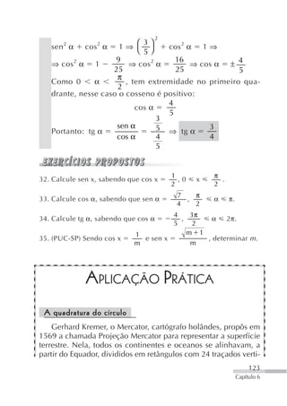 2
       2         2          ⎛ 3⎞
   sen α cos α 1 ⇒ ⎝ ⎠             cos 2 α 1 ⇒
                              5
                     9               16
   ⇒ cos 2 α 1           ⇒ cos 2 α        ⇒ cos α ± 4
                    25               25              5
                     π
   Como 0      α        , tem extremidade no primeiro qua-
                     2
   drante, nesse caso o cosseno é positivo:
                                   4
                           cos α
                                   5
                                 3
                     sen α       5 ⇒ tg α     3
   Portanto: tg α
                     cos α       4            4
                                 5


                                          1          π
32. Calcule sen x, sabendo que cos x        ,0   x     .
                                          2          2
                                           7   π
33. Calcule cos α, sabendo que sen α         ,       α     π.
                                           4   2
                                      4    3π
34. Calcule tg α, sabendo que cos α     ,       α 2π.
                                      5     2
                            1             m 1
35. (PUC-SP) Sendo cos x      e sen x         , determinar m .
                            m              m




              APLICAÇÃO PRÁTICA
 A quadratura do círculo
    Gerhard Kremer, o Mercator, cartógrafo holândes, propôs em
1569 a chamada Projeção Mercator para representar a superfície
terrestre. Nela, todos os continentes e oceanos se alinhavam, a
partir do Equador, divididos em retângulos com 24 traçados verti-
                                                                     123
                                                                Capítulo 6
 