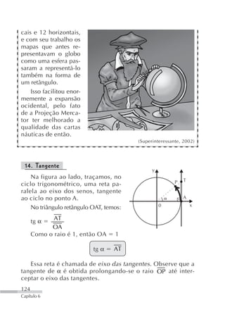 cais e 12 horizontais,
e com seu trabalho os
mapas que antes re-
presentavam o globo
como uma esfera pas-
saram a representá-lo
também na forma de
um retângulo.
    Isso facilitou enor-
memente a expansão
ocidental, pelo fato
de a Projeção Merca-
tor ter melhorado a
qualidade das cartas
náuticas de então.
                                         (Superinteressante, 2002)




 14. Tangente
                                               y
    Na figura ao lado, traçamos, no                          T
ciclo trigonométrico, uma reta pa-                       P
ralela ao eixo dos senos, tangente
ao ciclo no ponto A.                                         A
                                                   0             x
    No triângulo retângulo OAT, temos:
             AT
      tg α
            OA
      Como o raio é 1, então OA    1

                           tg α    AT

   Essa reta é chamada de eixo das tangentes . Observe que a
tangente de α é obtida prolongando-se o raio OP até inter-
ceptar o eixo das tangentes.
124
Capítulo 6
 