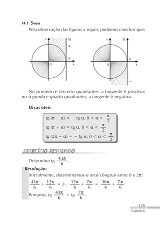 14.1 Sinais
    Pela observação das figuras a seguir, podemos concluir que:

           y                    tg                              y        tg




                                A                                             A
                0                    x                          0                    x




   No primeiro e terceiro quadrantes , a tangente é positiva ;
no segundo e quarto quadrantes , a tangente é negativa .

   Dicas úteis
                                                                π
            tg (π      α)                 tg α, 0       α
                                                                2
                                                            π
            tg (π      α)            tg α, 0        α
                                                            2
                                                                    π
            tg (2π         α)              tg α, 0      α
                                                                    2



                      43π
   Determine tg           .
                       6
 Resolução:
   Inicialmente, determinamos o arco côngruo entre 0 e 2π:
    43π        12π                  12π        7π           36 π        7π
                       3
     6          6                    6          6            6           6
                     43π                   7π
   Portanto, tg                      tg       .
                      6                     6
                                                                                         125
                                                                                  Capítulo 6
 